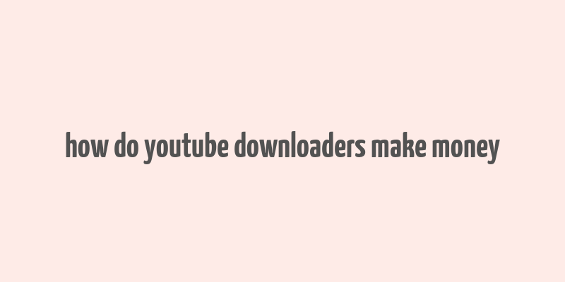 how do youtube downloaders make money