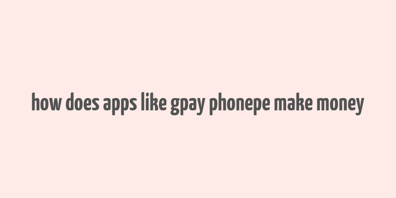 how does apps like gpay phonepe make money