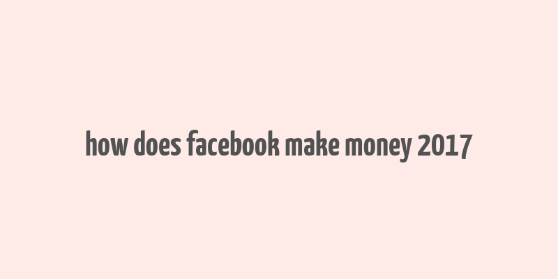 how does facebook make money 2017