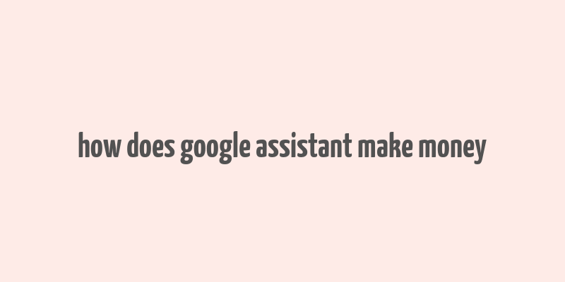 how does google assistant make money