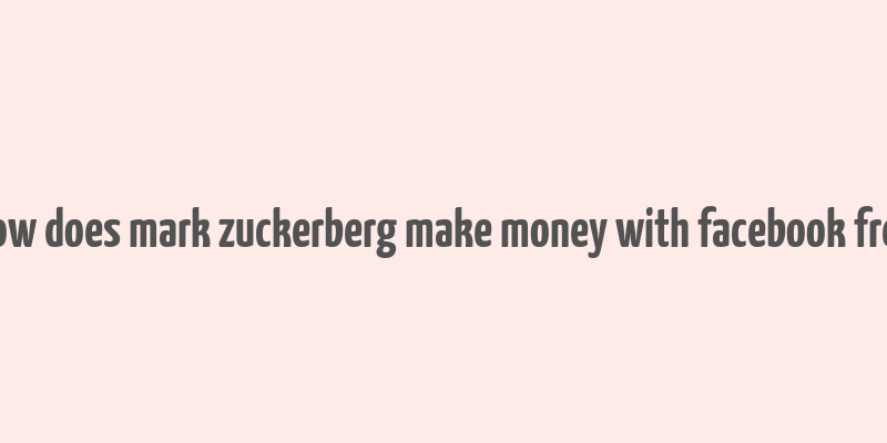 how does mark zuckerberg make money with facebook free