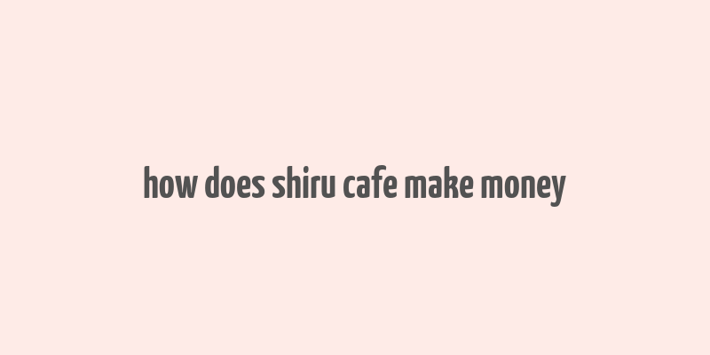 how does shiru cafe make money