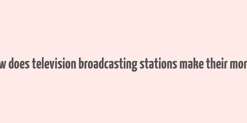 how does television broadcasting stations make their money