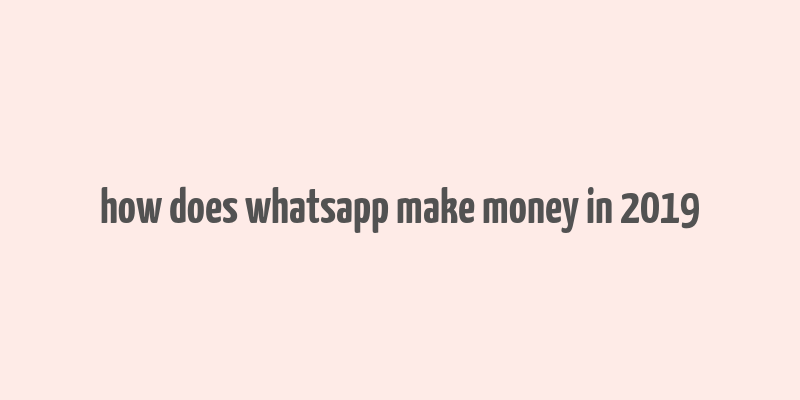 how does whatsapp make money in 2019