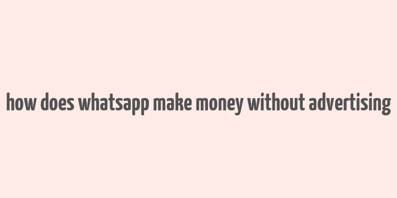 how does whatsapp make money without advertising