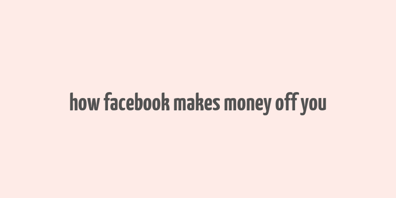 how facebook makes money off you