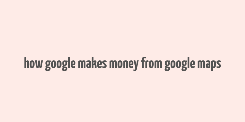 how google makes money from google maps