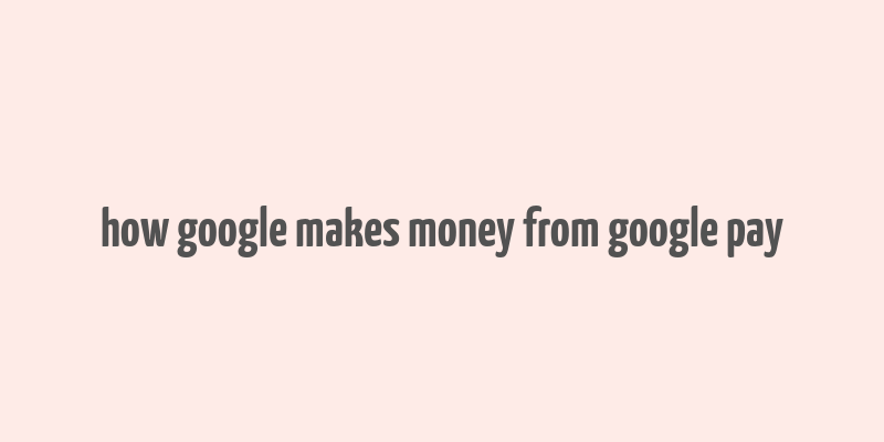 how google makes money from google pay