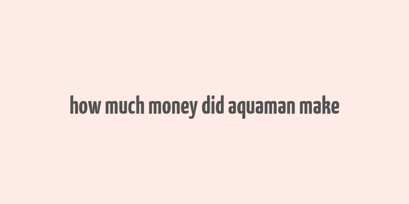 how much money did aquaman make