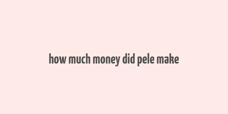 how much money did pele make