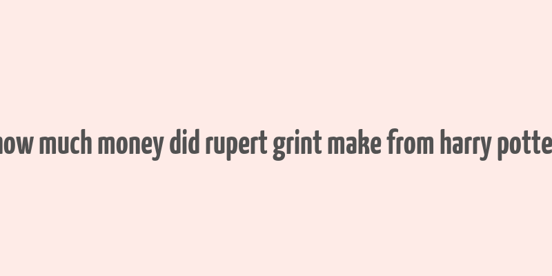 how much money did rupert grint make from harry potter