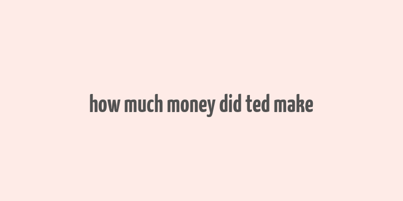 how much money did ted make