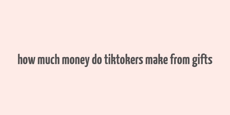 how much money do tiktokers make from gifts