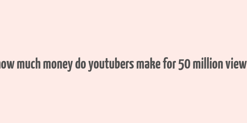 how much money do youtubers make for 50 million views