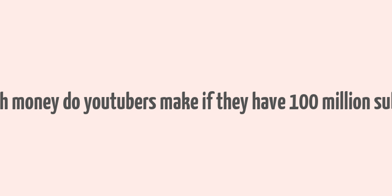 how much money do youtubers make if they have 100 million subscribers