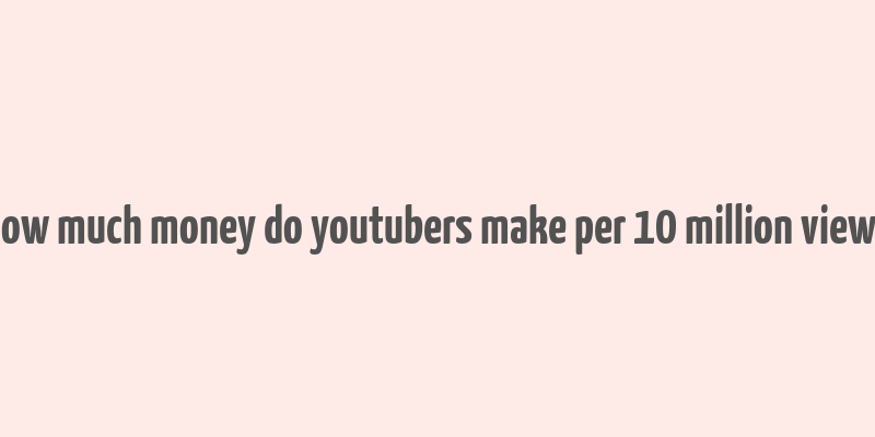 how much money do youtubers make per 10 million views