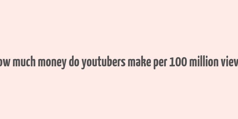 how much money do youtubers make per 100 million views