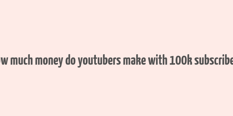 how much money do youtubers make with 100k subscribers