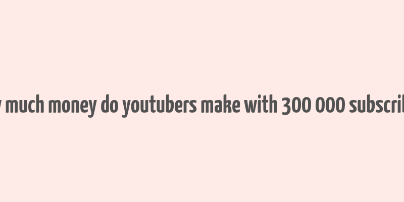 how much money do youtubers make with 300 000 subscribers