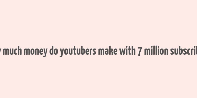 how much money do youtubers make with 7 million subscribers