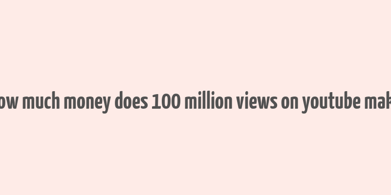 how much money does 100 million views on youtube make