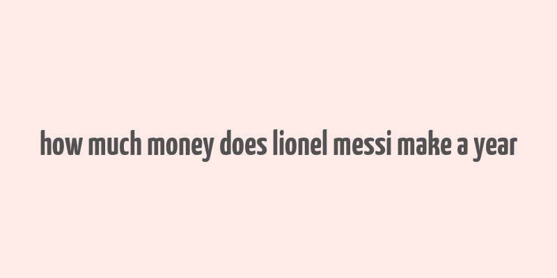 how much money does lionel messi make a year