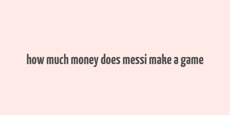 how much money does messi make a game