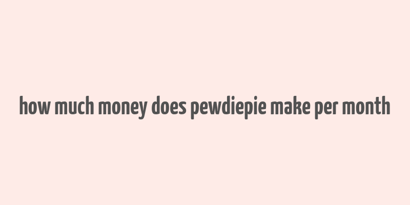 how much money does pewdiepie make per month