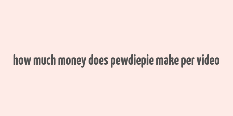 how much money does pewdiepie make per video