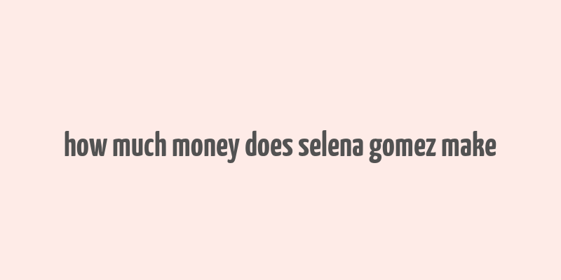 how much money does selena gomez make