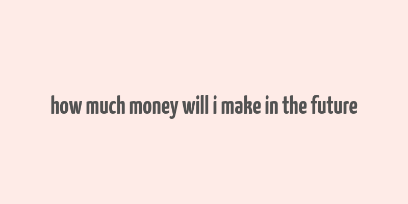 how much money will i make in the future