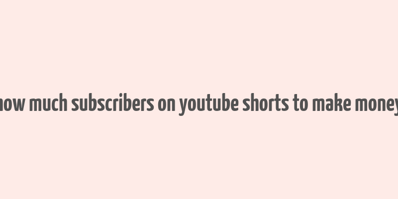 how much subscribers on youtube shorts to make money