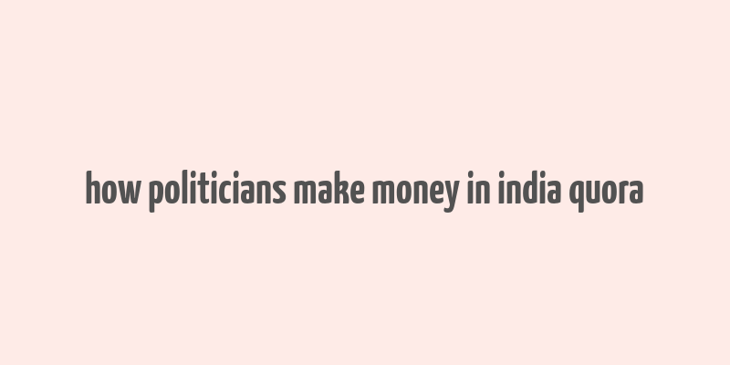 how politicians make money in india quora