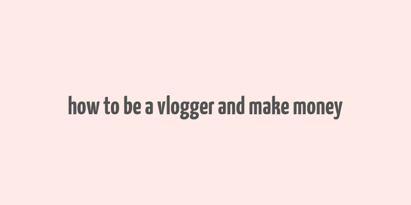 how to be a vlogger and make money