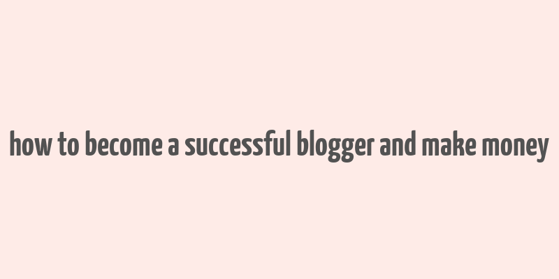 how to become a successful blogger and make money