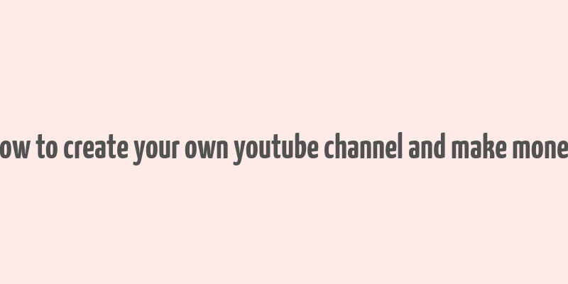 how to create your own youtube channel and make money