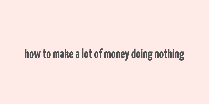 how to make a lot of money doing nothing