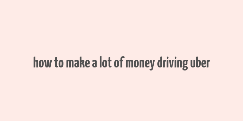 how to make a lot of money driving uber