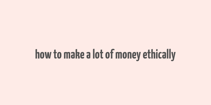 how to make a lot of money ethically