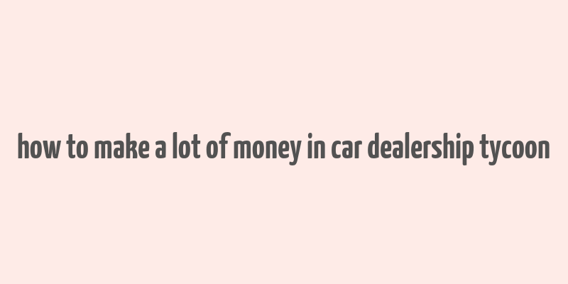 how to make a lot of money in car dealership tycoon