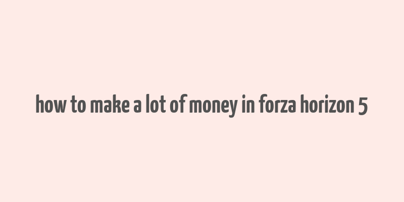 how to make a lot of money in forza horizon 5