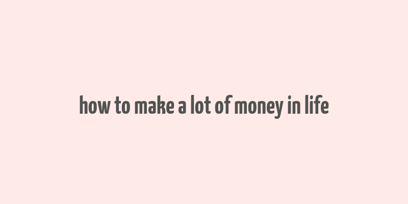 how to make a lot of money in life