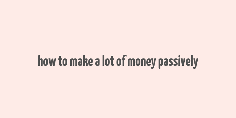 how to make a lot of money passively