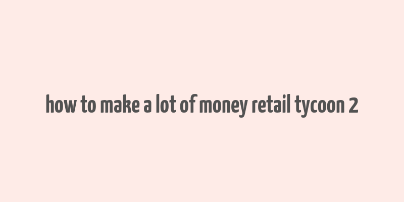 how to make a lot of money retail tycoon 2