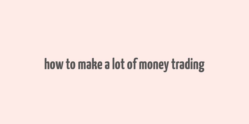 how to make a lot of money trading