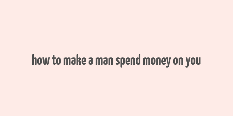 how to make a man spend money on you