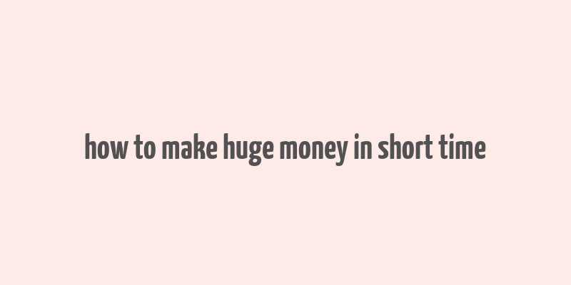 how to make huge money in short time