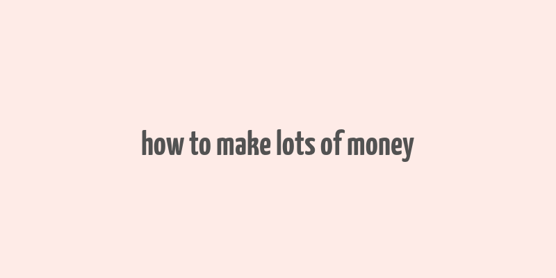 how to make lots of money