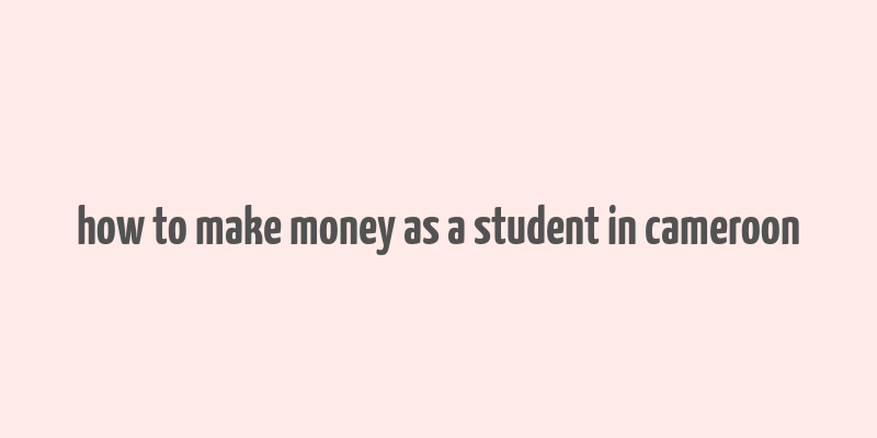 how to make money as a student in cameroon