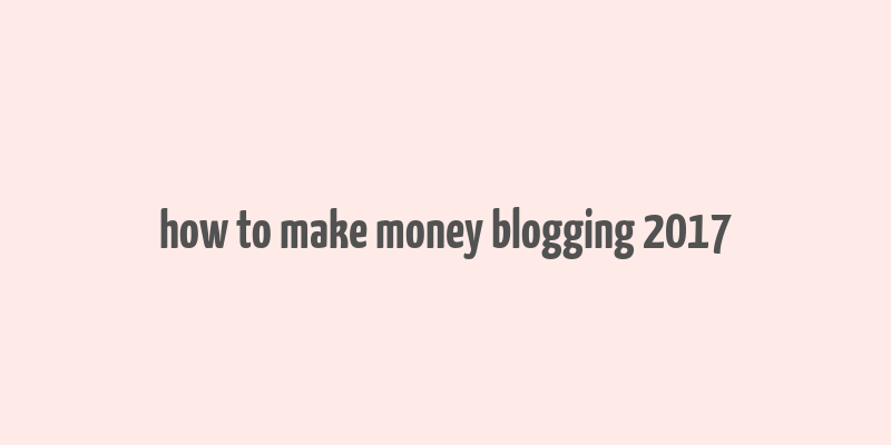 how to make money blogging 2017